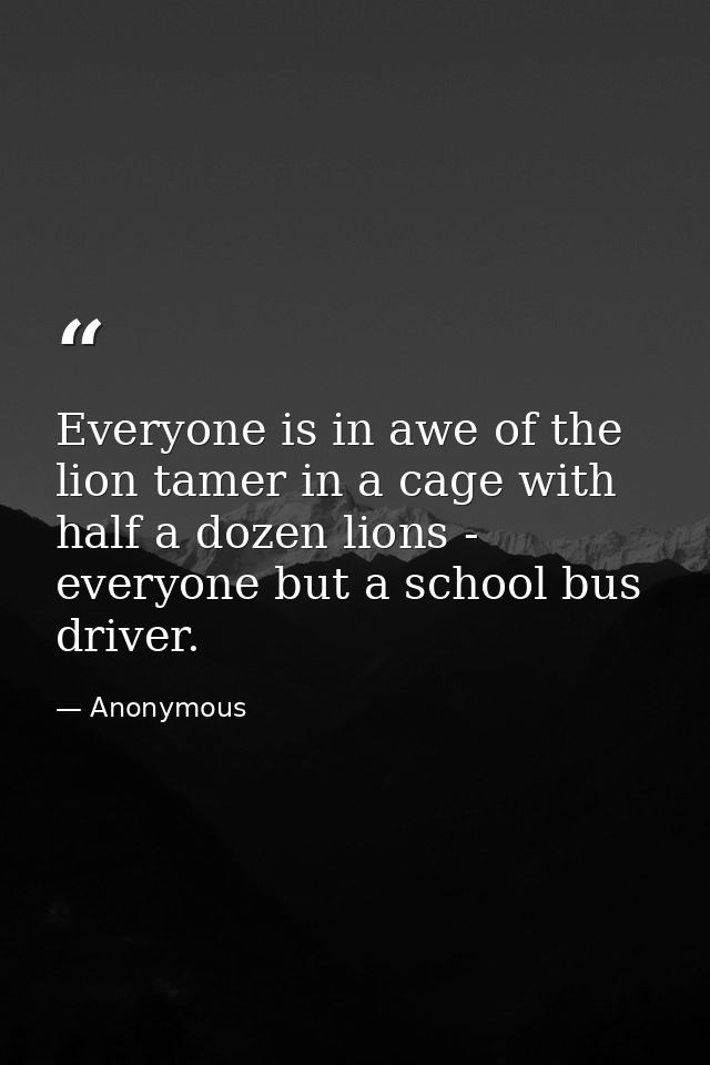 Everyone is in awe of the lion tamer in a cage with half a dozen lions -  everyone but a school bus driver. — Anonymous