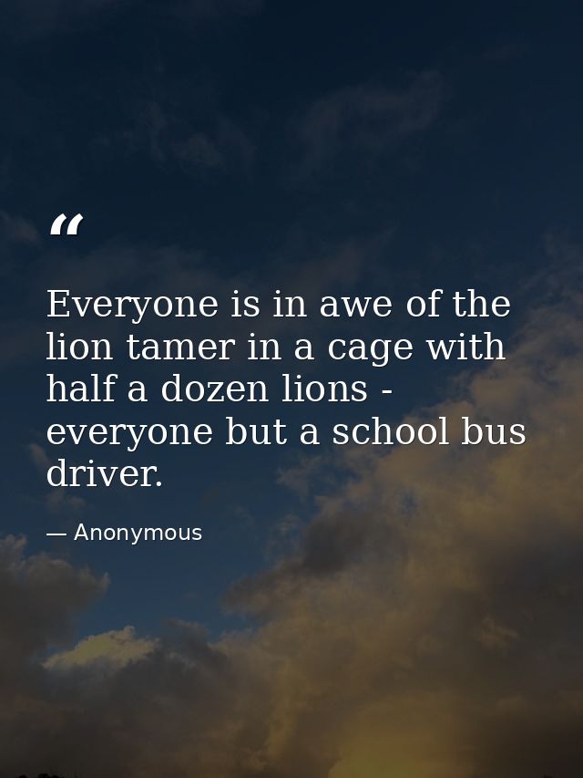 Everyone is in awe of the lion tamer in a cage with half a dozen lions -  everyone but a school bus driver. — Anonymous