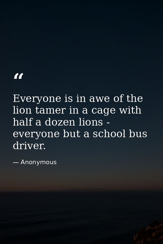 Everyone is in awe of the lion tamer in a cage with half a dozen lions -  everyone but a school bus driver. — Anonymous