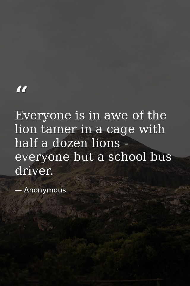 Everyone is in awe of the lion tamer in a cage with half a dozen lions -  everyone but a school bus driver. — Anonymous
