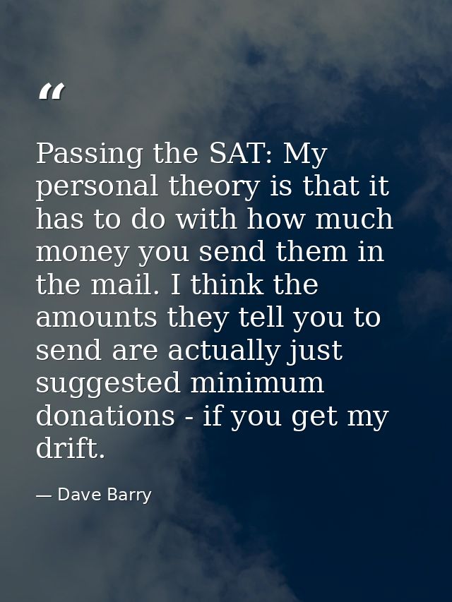 Passing the SAT: My personal theory is that it has to do with how much money you send them in the mail. I think the amou — Dave Barry