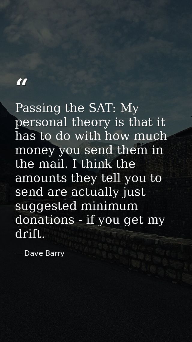 Passing the SAT: My personal theory is that it has to do with how much money you send them in the mail. I think the amou — Dave Barry
