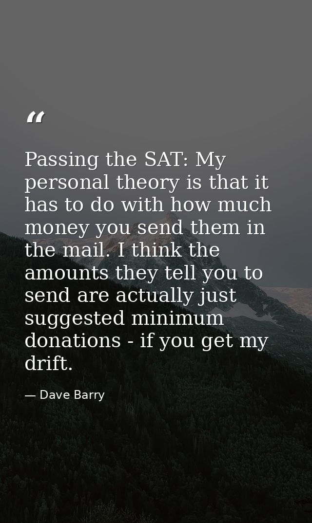 Passing the SAT: My personal theory is that it has to do with how much money you send them in the mail. I think the amou — Dave Barry