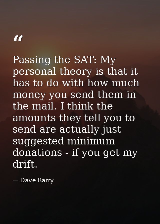 Passing the SAT: My personal theory is that it has to do with how much money you send them in the mail. I think the amou — Dave Barry