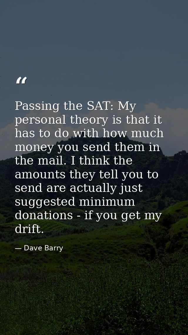 Passing the SAT: My personal theory is that it has to do with how much money you send them in the mail. I think the amou — Dave Barry