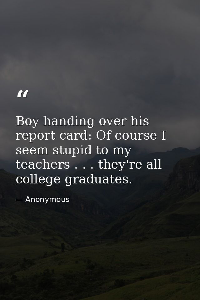 Boy handing over his report card: Of course I seem stupid to my teachers . . . they're all college graduates. — Anonymous