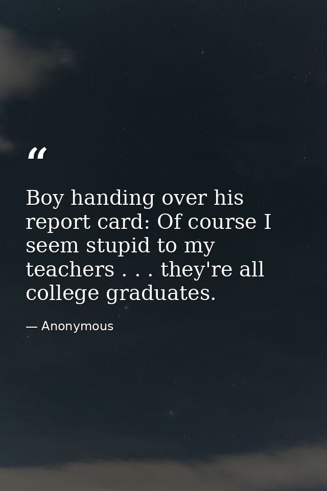 Boy handing over his report card: Of course I seem stupid to my teachers . . . they're all college graduates. — Anonymous