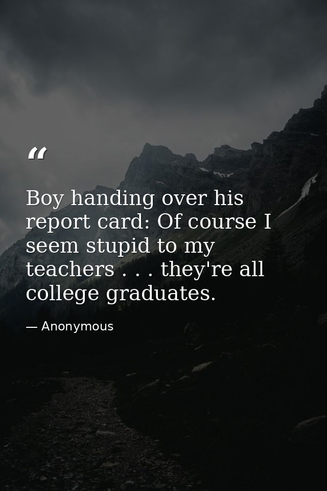Boy handing over his report card: Of course I seem stupid to my teachers . . . they're all college graduates. — Anonymous
