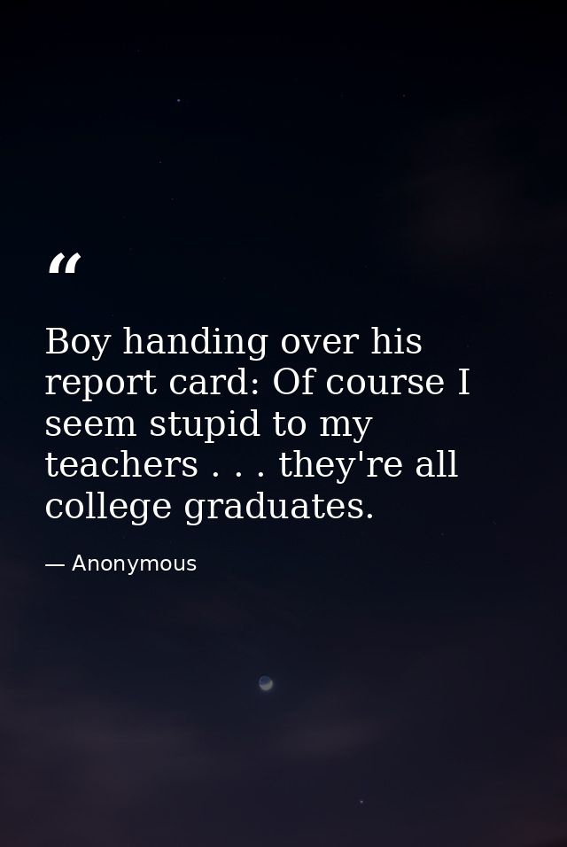 Boy handing over his report card: Of course I seem stupid to my teachers . . . they're all college graduates. — Anonymous
