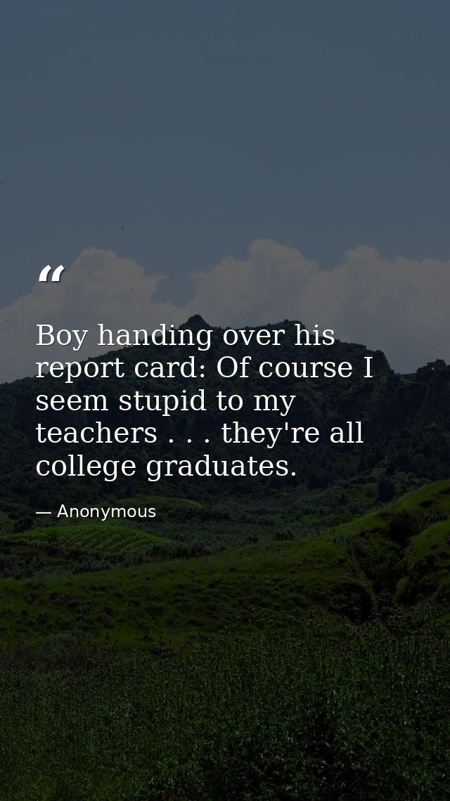 Boy handing over his report card: Of course I seem stupid to my teachers . . . they're all college graduates. — Anonymous