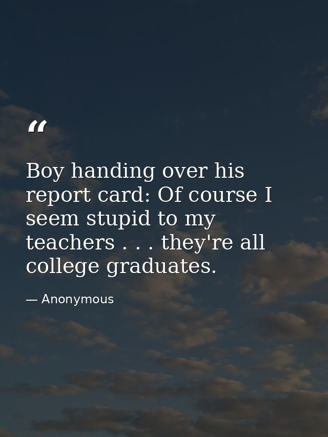 Boy handing over his report card: Of course I seem stupid to my teachers . . . they're all college graduates. — Anonymous