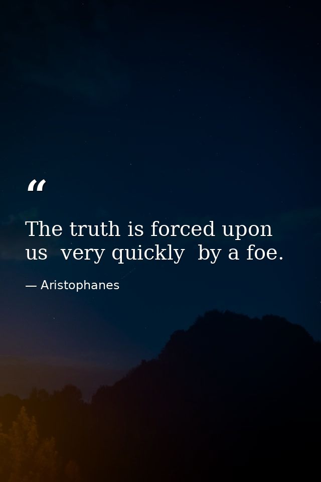 The truth is forced upon us  very quickly  by a foe. — Aristophanes