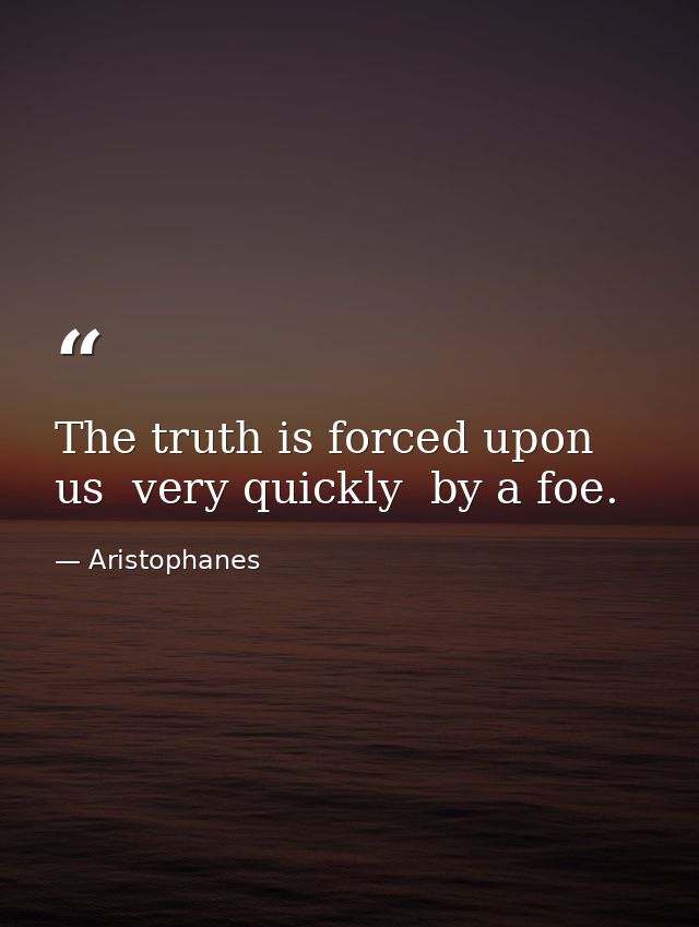 The truth is forced upon us  very quickly  by a foe. — Aristophanes