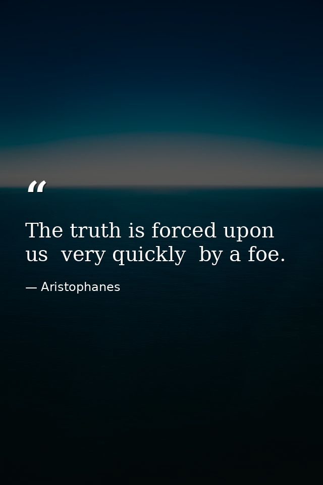 The truth is forced upon us  very quickly  by a foe. — Aristophanes