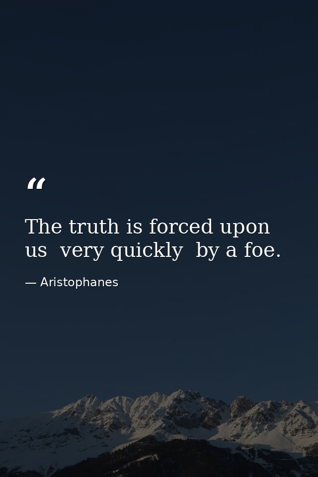 The truth is forced upon us  very quickly  by a foe. — Aristophanes