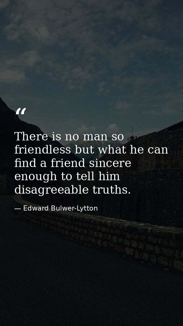 There is no man so friendless but what he can find a friend sincere enough to tell him disagreeable truths. — Edward Bulwer-Lytton