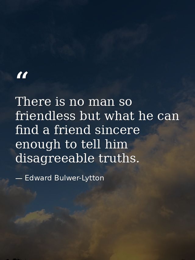 There is no man so friendless but what he can find a friend sincere enough to tell him disagreeable truths. — Edward Bulwer-Lytton