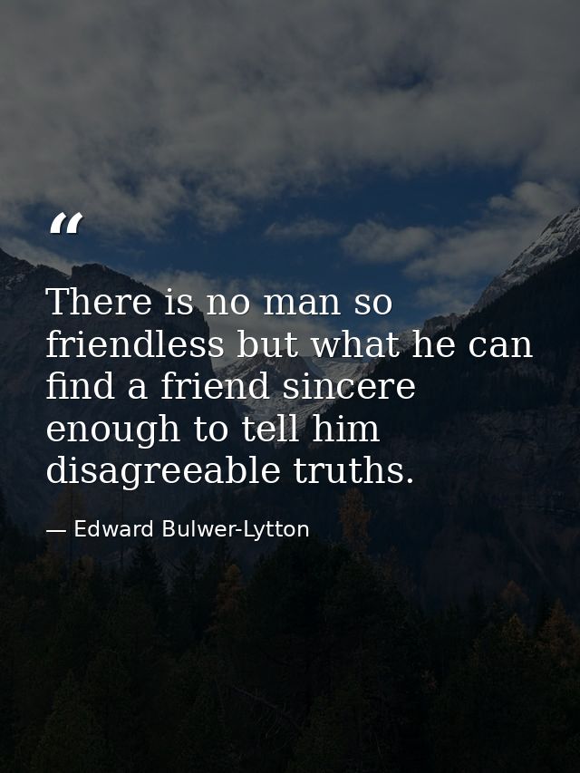 There is no man so friendless but what he can find a friend sincere enough to tell him disagreeable truths. — Edward Bulwer-Lytton