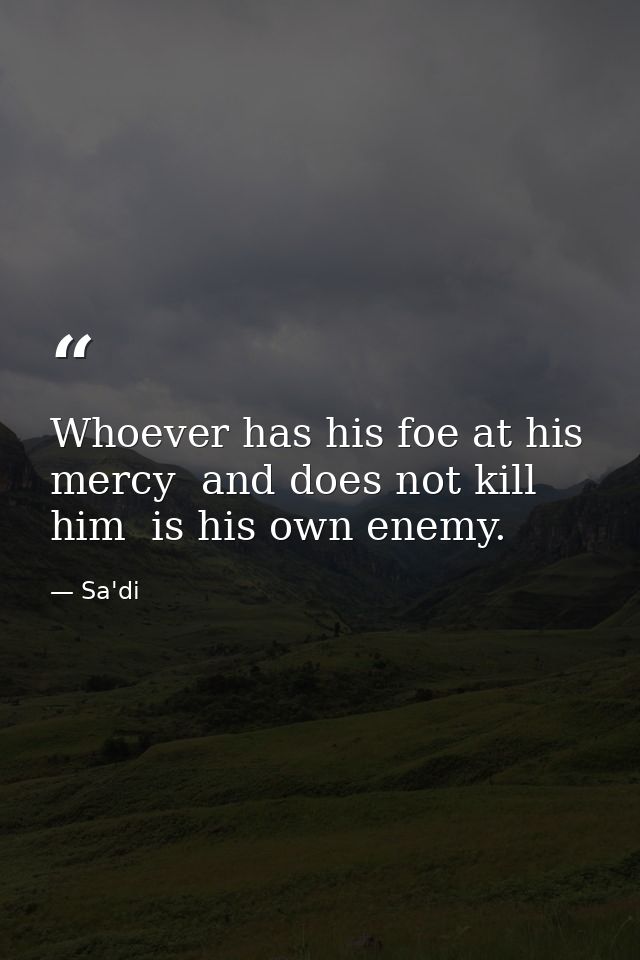Whoever has his foe at his mercy  and does not kill him  is his own enemy. — Sa'di