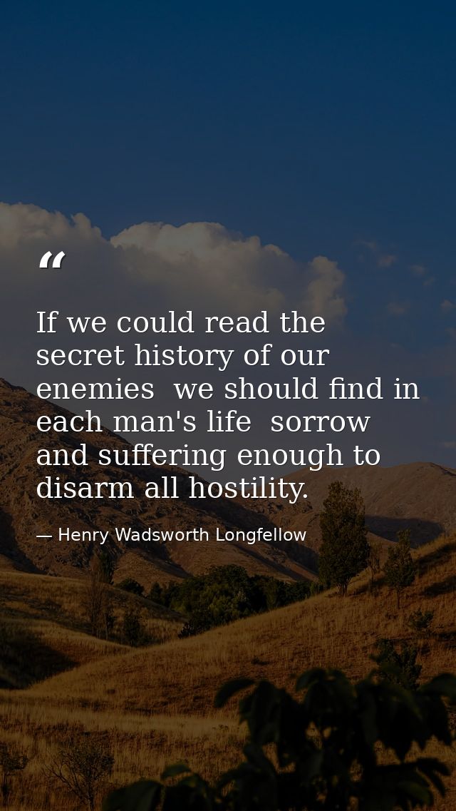 If we could read the secret history of our enemies  we should find in each man's life  sorrow and suffering enough to di — Henry Wadsworth Longfellow