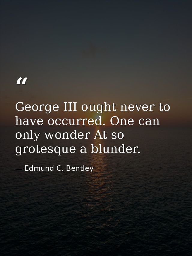 George III ought never to have occurred. One can only wonder At so grotesque a blunder. — Edmund C. Bentley
