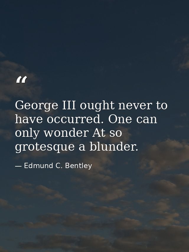 George III ought never to have occurred. One can only wonder At so grotesque a blunder. — Edmund C. Bentley