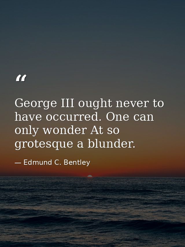 George III ought never to have occurred. One can only wonder At so grotesque a blunder. — Edmund C. Bentley