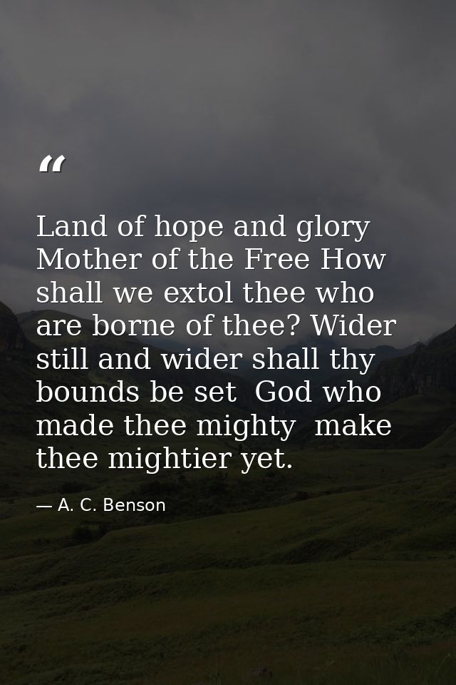 Land of hope and glory  Mother of the Free How shall we extol thee who are borne of thee? Wider still and wider shall th — A. C. Benson
