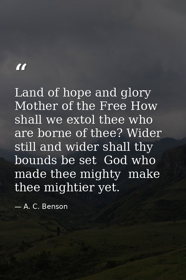 Land of hope and glory  Mother of the Free How shall we extol thee who are borne of thee? Wider still and wider shall th — A. C. Benson