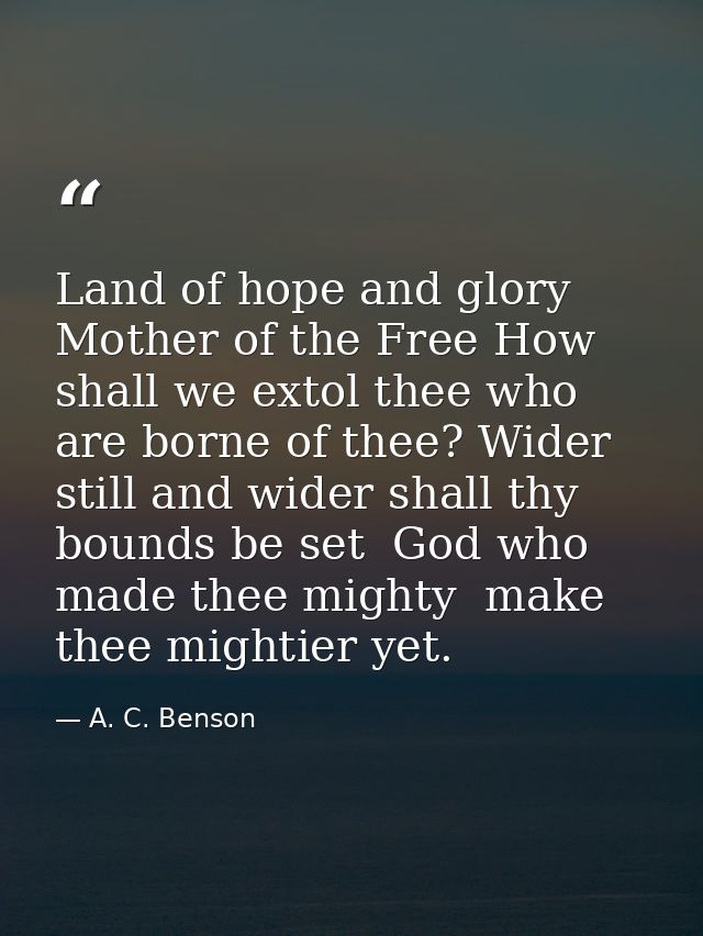 Land of hope and glory  Mother of the Free How shall we extol thee who are borne of thee? Wider still and wider shall th — A. C. Benson