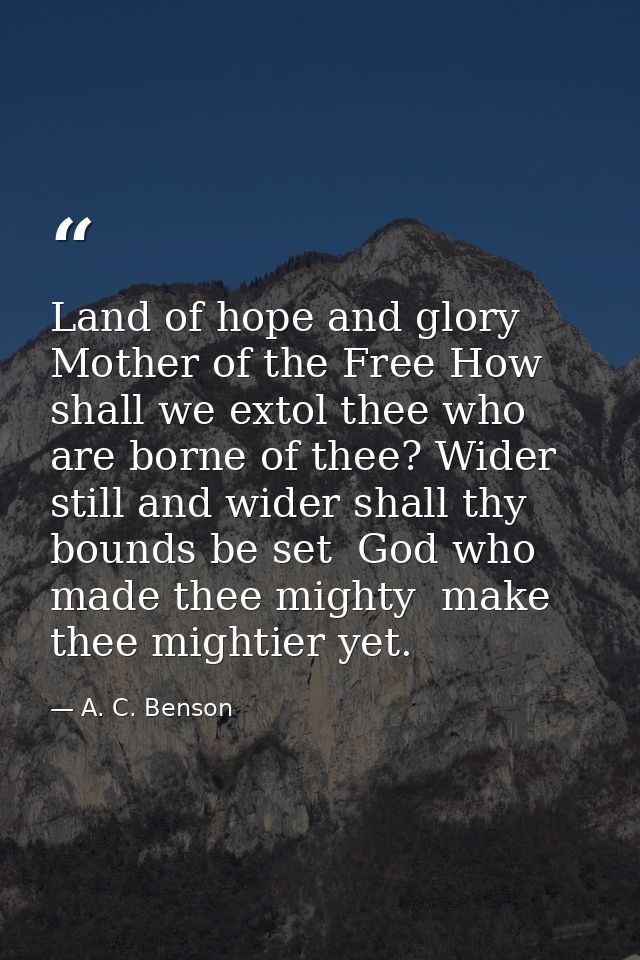 Land of hope and glory  Mother of the Free How shall we extol thee who are borne of thee? Wider still and wider shall th — A. C. Benson
