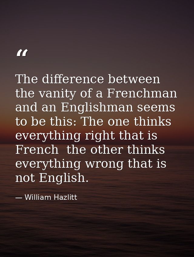 The difference between the vanity of a Frenchman and an Englishman seems to be this: The one thinks everything right tha — William Hazlitt