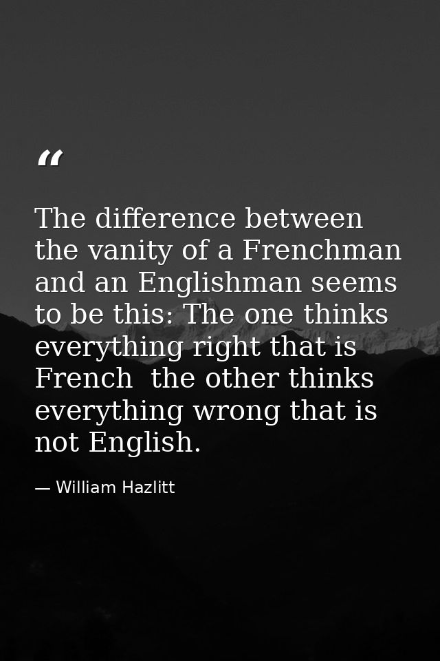 The difference between the vanity of a Frenchman and an Englishman seems to be this: The one thinks everything right tha — William Hazlitt