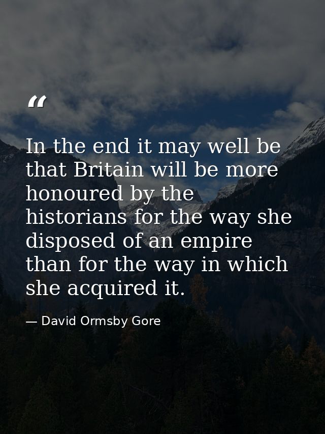 In the end it may well be that Britain will be more honoured by the historians for the way she disposed of an empire tha — David Ormsby Gore