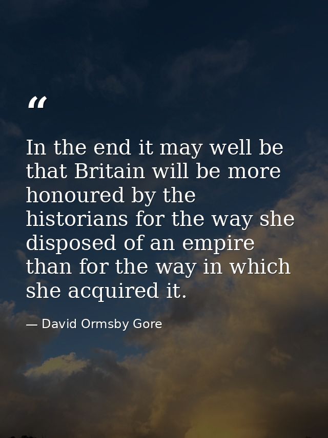 In the end it may well be that Britain will be more honoured by the historians for the way she disposed of an empire tha — David Ormsby Gore
