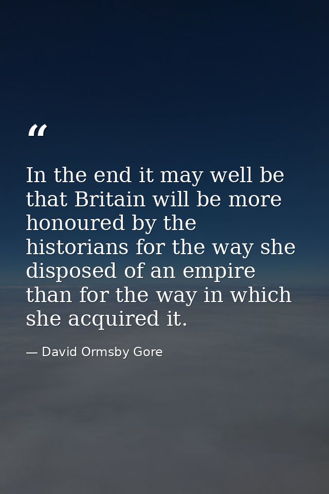 In the end it may well be that Britain will be more honoured by the historians for the way she disposed of an empire tha — David Ormsby Gore