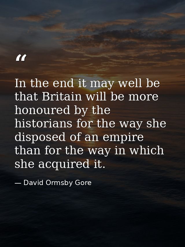 In the end it may well be that Britain will be more honoured by the historians for the way she disposed of an empire tha — David Ormsby Gore