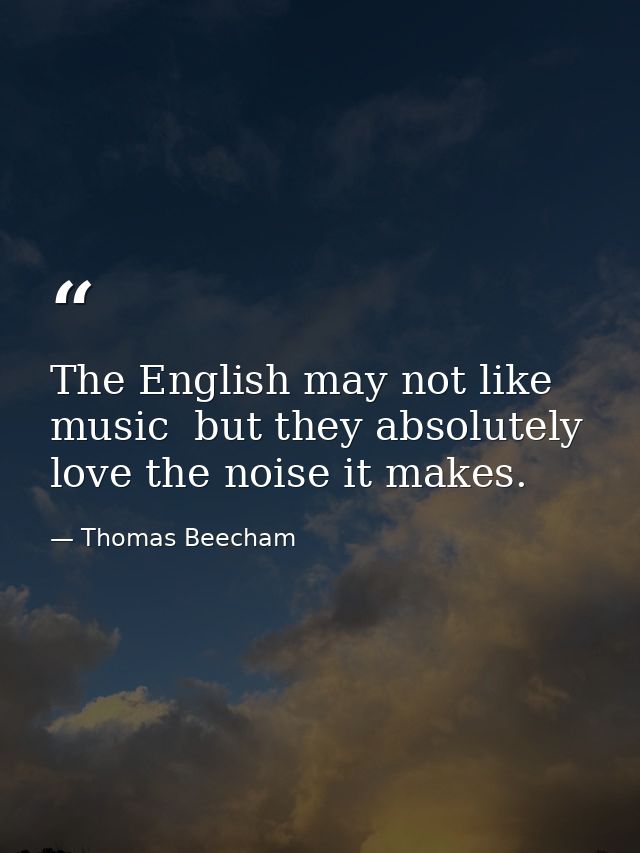 The English may not like music  but they absolutely love the noise it makes. — Thomas Beecham