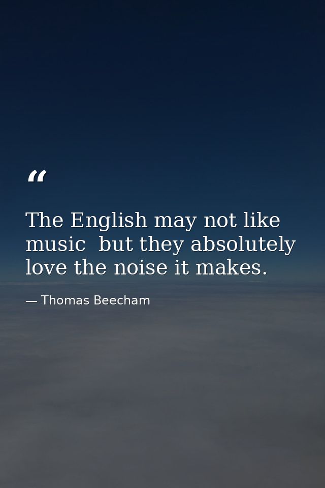 The English may not like music  but they absolutely love the noise it makes. — Thomas Beecham