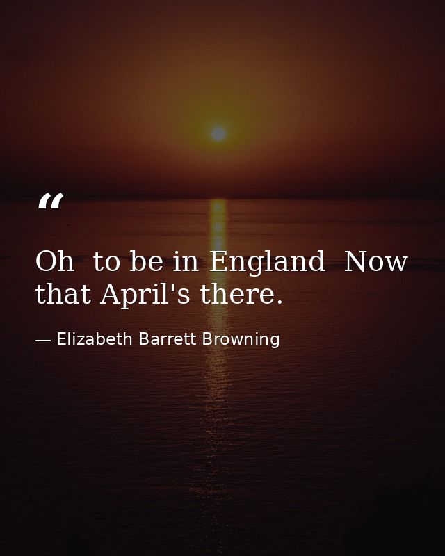 Oh  to be in England  Now that April's there. — Elizabeth Barrett Browning
