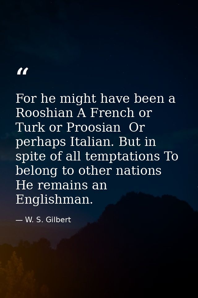 For he might have been a Rooshian A French or Turk or Proosian  Or perhaps Italian. But in spite of all temptations To b — W. S. Gilbert