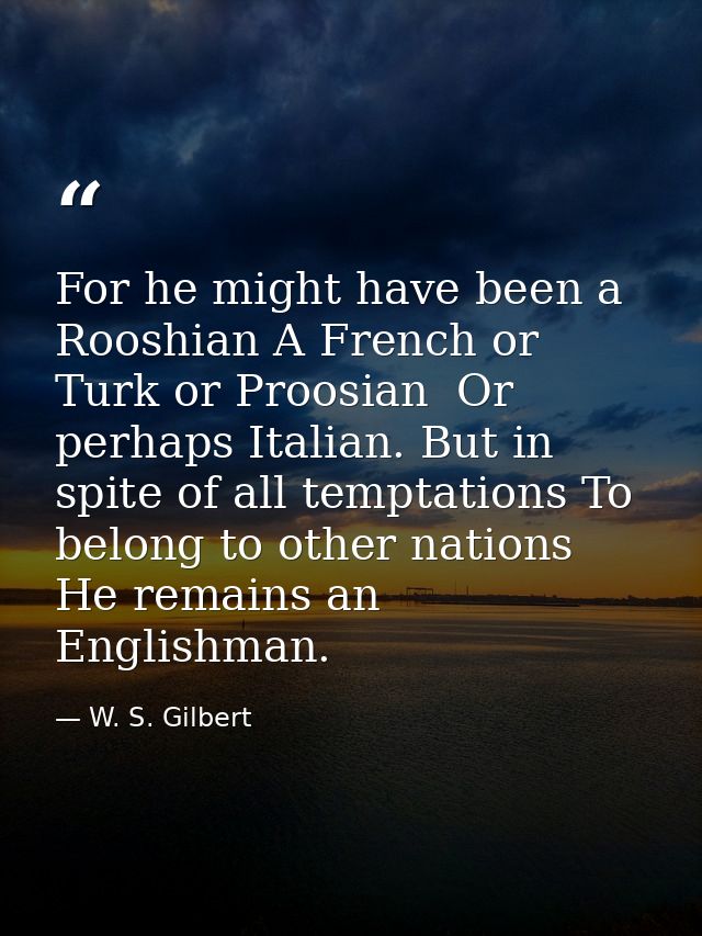 For he might have been a Rooshian A French or Turk or Proosian  Or perhaps Italian. But in spite of all temptations To b — W. S. Gilbert