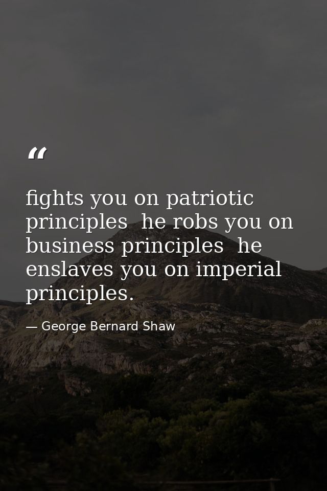 fights you on patriotic principles  he robs you on business principles  he enslaves you on imperial principles. — George Bernard Shaw