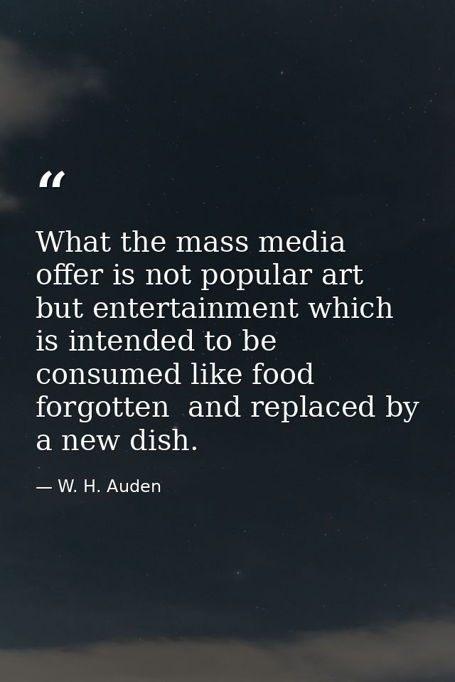 What the mass media offer is not popular art  but entertainment which is intended to be consumed like food  forgotten  a — W. H. Auden