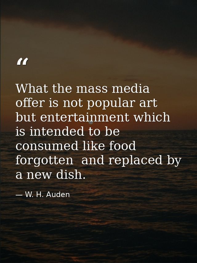 What the mass media offer is not popular art  but entertainment which is intended to be consumed like food  forgotten  a — W. H. Auden