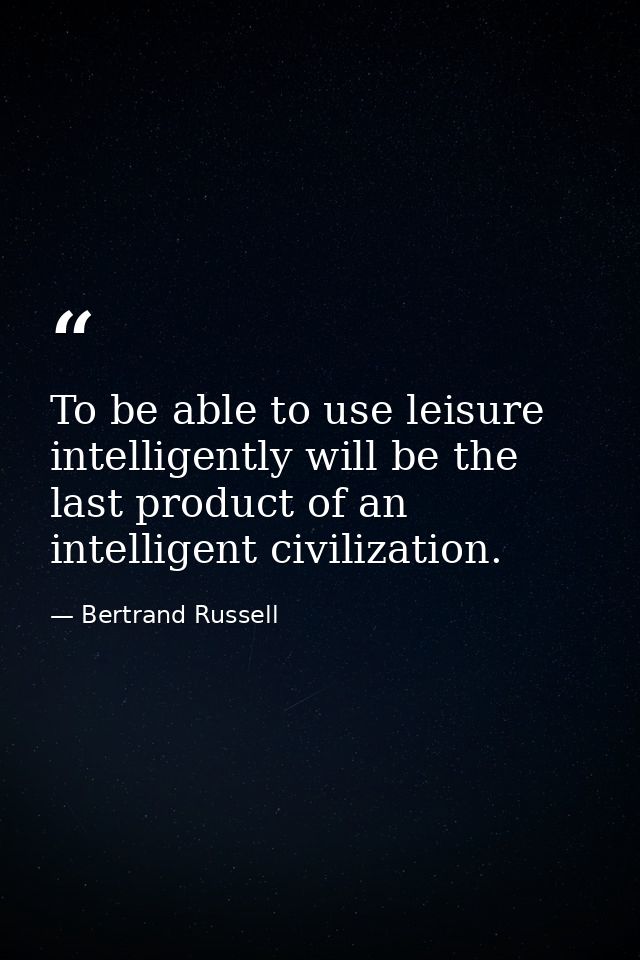 To be able to use leisure intelligently will be the last product of an intelligent civilization. — Bertrand Russell