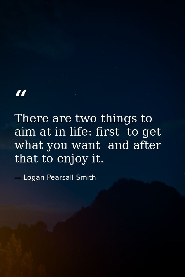 There are two things to aim at in life: first  to get what you want  and after that to enjoy it. — Logan Pearsall Smith