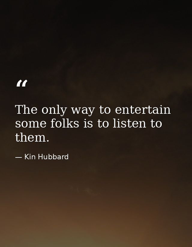 The only way to entertain some folks is to listen to them. — Kin Hubbard