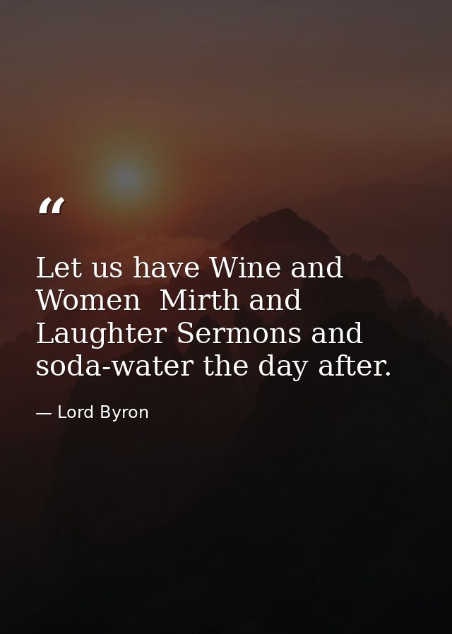 Let us have Wine and Women  Mirth and Laughter Sermons and soda-water the day after. — Lord Byron
