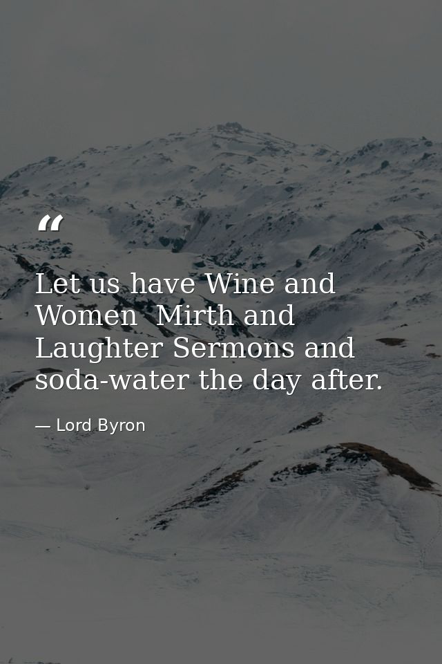 Let us have Wine and Women  Mirth and Laughter Sermons and soda-water the day after. — Lord Byron
